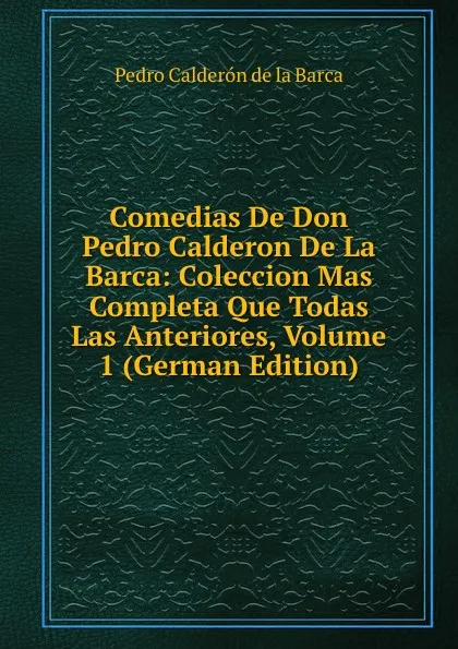 Обложка книги Comedias De Don Pedro Calderon De La Barca: Coleccion Mas Completa Que Todas Las Anteriores, Volume 1 (German Edition), Pedro Calderón de la Barca