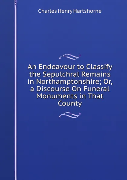 Обложка книги An Endeavour to Classify the Sepulchral Remains in Northamptonshire; Or, a Discourse On Funeral Monuments in That County, Charles Henry Hartshorne