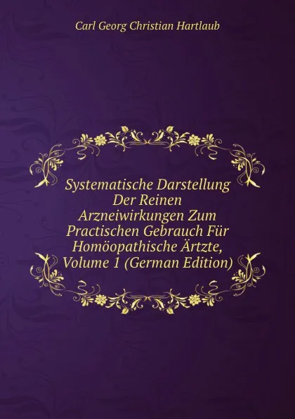 Обложка книги Systematische Darstellung Der Reinen Arzneiwirkungen Zum Practischen Gebrauch Fur Homoopathische Artzte, Volume 1 (German Edition), Carl Georg Christian Hartlaub