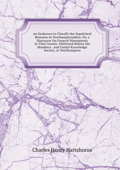 Обложка книги An Endeavor to Classify the Sepulchral Remains in Northamptonshire, Or, a Discourse On Funeral Monuments in That County: Delivered Before the Members . and Useful Knowledge Society, at Northampton, Charles Henry Hartshorne