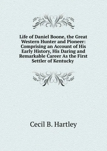 Обложка книги Life of Daniel Boone, the Great Western Hunter and Pioneer: Comprising an Account of His Early History, His Daring and Remarkable Career As the First Settler of Kentucky ., Cecil B. Hartley