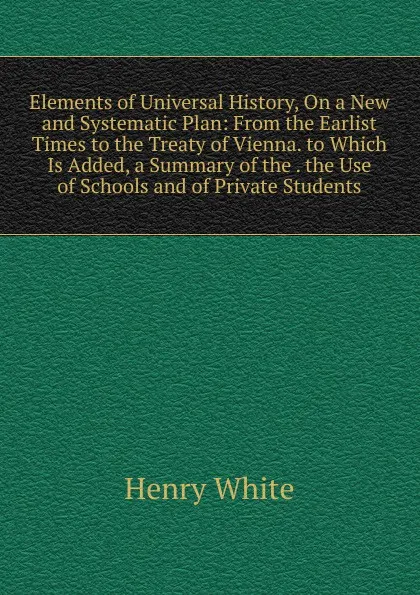 Обложка книги Elements of Universal History, On a New and Systematic Plan: From the Earlist Times to the Treaty of Vienna. to Which Is Added, a Summary of the . the Use of Schools and of Private Students, Henry White