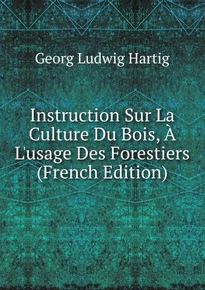 Обложка книги Instruction Sur La Culture Du Bois, A L.usage Des Forestiers (French Edition), Georg Ludwig Hartig