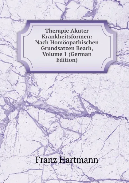 Обложка книги Therapie Akuter Krankheitsformen: Nach Homoopathischen Grundsatzen Bearb, Volume 1 (German Edition), Franz Hartmann