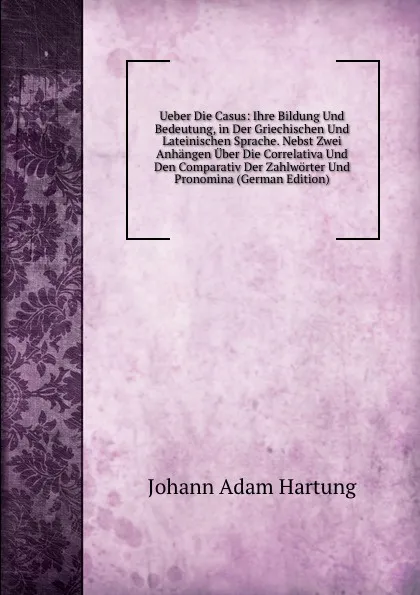 Обложка книги Ueber Die Casus: Ihre Bildung Und Bedeutung, in Der Griechischen Und Lateinischen Sprache. Nebst Zwei Anhangen Uber Die Correlativa Und Den Comparativ Der Zahlworter Und Pronomina (German Edition), Johann Adam Hartung