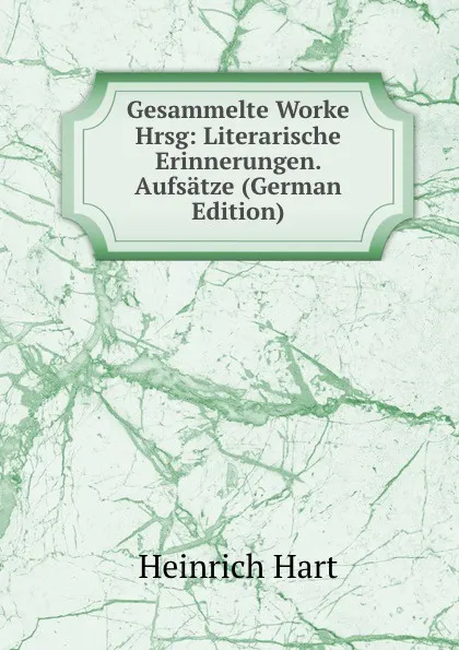 Обложка книги Gesammelte Worke Hrsg: Literarische Erinnerungen. Aufsatze (German Edition), Heinrich Hart