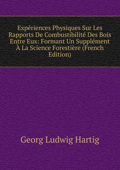 Обложка книги Experiences Physiques Sur Les Rapports De Combustibilite Des Bois Entre Eux: Formant Un Supplement A La Science Forestiere (French Edition), Georg Ludwig Hartig