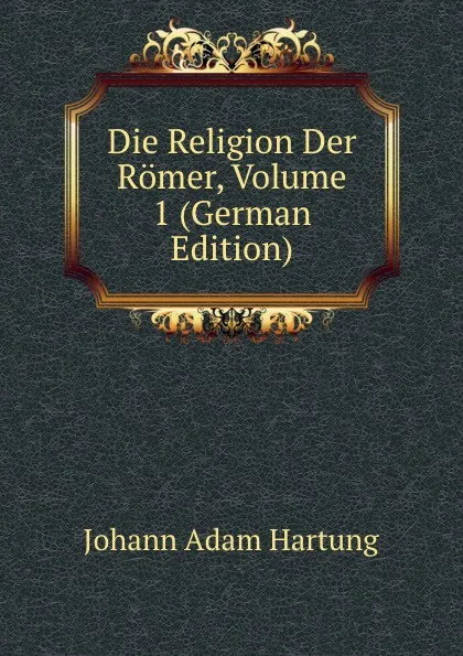 Обложка книги Die Religion Der Romer, Volume 1 (German Edition), Johann Adam Hartung