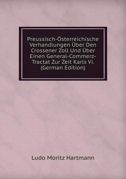 Обложка книги Preussisch-Osterreichische Verhandlungen Uber Den Crossener Zoll Und Uber Einen General-Commerz-Tractat Zur Zeit Karls Vi. (German Edition), Ludo Moritz Hartmann