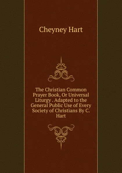 Обложка книги The Christian Common Prayer Book, Or Universal Liturgy . Adapted to the General Public Use of Every Society of Christians By C. Hart, Cheyney Hart