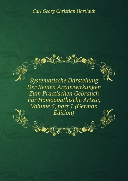 Обложка книги Systematische Darstellung Der Reinen Arzneiwirkungen Zum Practischen Gebrauch Fur Homoopathische Artzte, Volume 5,.part 1 (German Edition), Carl Georg Christian Hartlaub