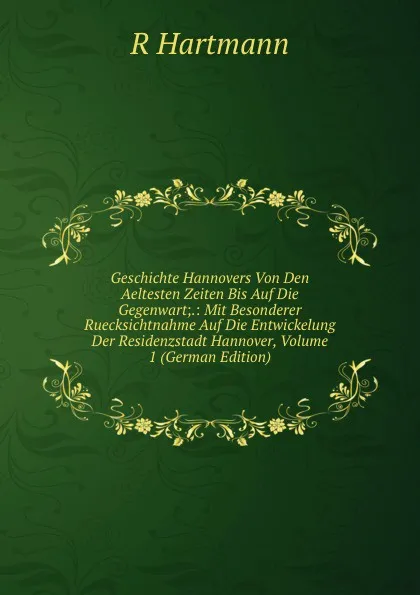 Обложка книги Geschichte Hannovers Von Den Aeltesten Zeiten Bis Auf Die Gegenwart;.: Mit Besonderer Ruecksichtnahme Auf Die Entwickelung Der Residenzstadt Hannover, Volume 1 (German Edition), R Hartmann