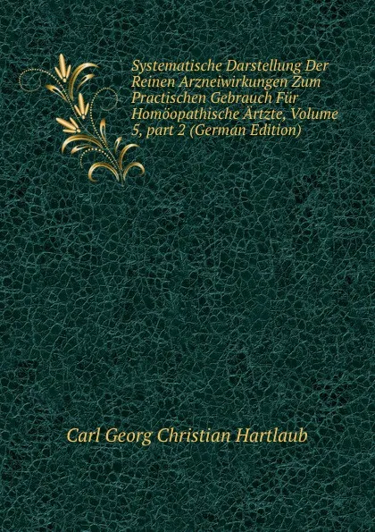 Обложка книги Systematische Darstellung Der Reinen Arzneiwirkungen Zum Practischen Gebrauch Fur Homoopathische Artzte, Volume 5,.part 2 (German Edition), Carl Georg Christian Hartlaub