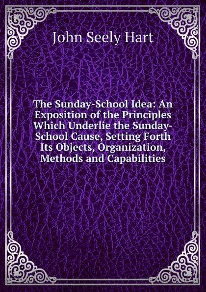 Обложка книги The Sunday-School Idea: An Exposition of the Principles Which Underlie the Sunday-School Cause, Setting Forth Its Objects, Organization, Methods and Capabilities, John Seely Hart