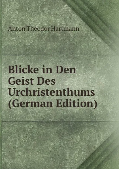 Обложка книги Blicke in Den Geist Des Urchristenthums (German Edition), Anton Theodor Hartmann