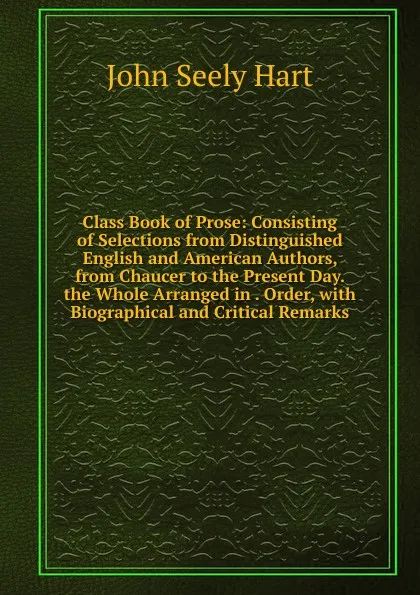 Обложка книги Class Book of Prose: Consisting of Selections from Distinguished English and American Authors, from Chaucer to the Present Day. the Whole Arranged in . Order, with Biographical and Critical Remarks, John Seely Hart