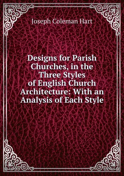 Обложка книги Designs for Parish Churches, in the Three Styles of English Church Architecture: With an Analysis of Each Style, Joseph Coleman Hart