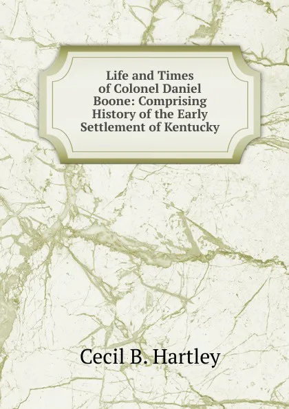 Обложка книги Life and Times of Colonel Daniel Boone: Comprising History of the Early Settlement of Kentucky, Cecil B. Hartley