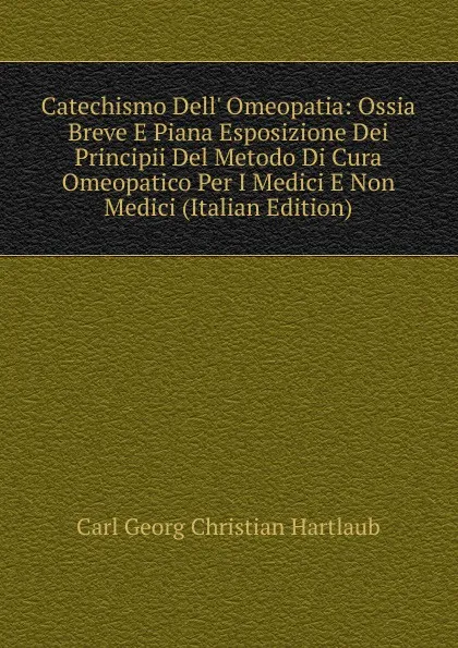 Обложка книги Catechismo Dell. Omeopatia: Ossia Breve E Piana Esposizione Dei Principii Del Metodo Di Cura Omeopatico Per I Medici E Non Medici (Italian Edition), Carl Georg Christian Hartlaub