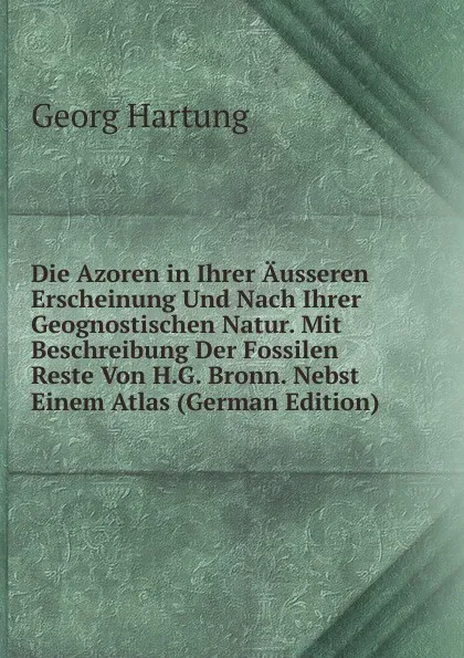 Обложка книги Die Azoren in Ihrer Ausseren Erscheinung Und Nach Ihrer Geognostischen Natur. Mit Beschreibung Der Fossilen Reste Von H.G. Bronn. Nebst Einem Atlas (German Edition), Georg Hartung