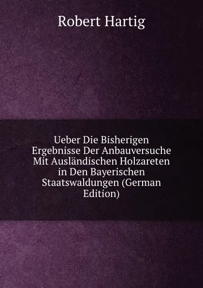 Обложка книги Ueber Die Bisherigen Ergebnisse Der Anbauversuche Mit Auslandischen Holzareten in Den Bayerischen Staatswaldungen (German Edition), Robert Hartig