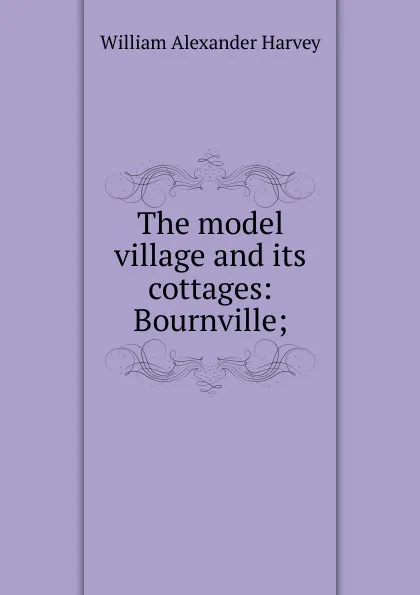 Обложка книги The model village and its cottages: Bournville;, William Alexander Harvey