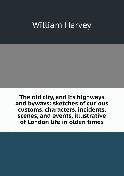 Обложка книги The old city, and its highways and byways: sketches of curious customs, characters, incidents, scenes, and events, illustrative of London life in olden times, William Harvey