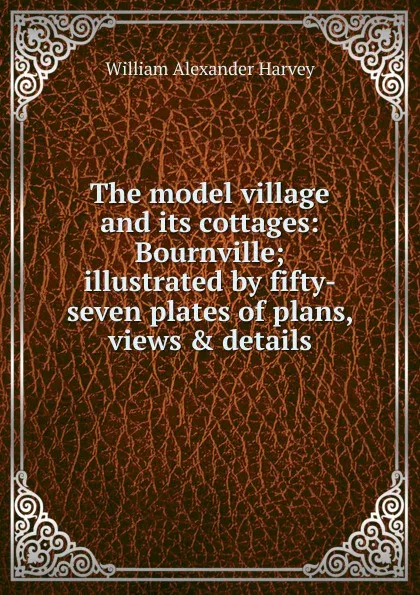 Обложка книги The model village and its cottages: Bournville; illustrated by fifty-seven plates of plans, views . details, William Alexander Harvey