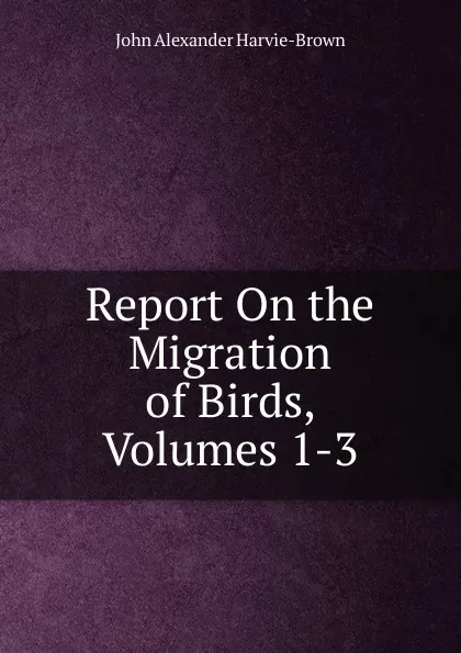 Обложка книги Report On the Migration of Birds, Volumes 1-3, John Alexander Harvie-Brown