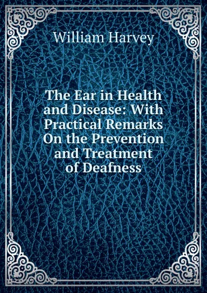 Обложка книги The Ear in Health and Disease: With Practical Remarks On the Prevention and Treatment of Deafness, William Harvey