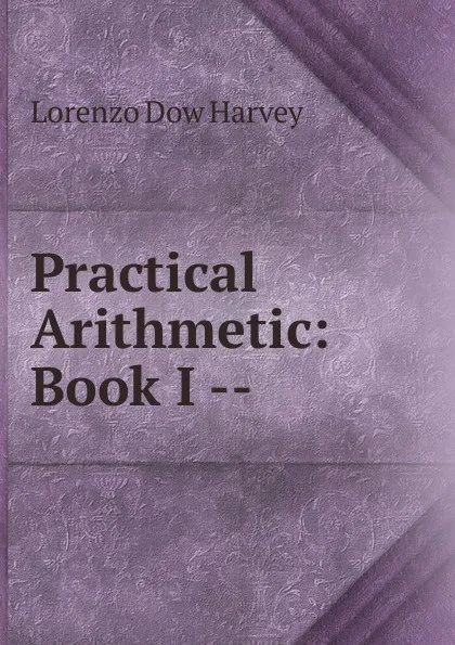 Обложка книги Practical Arithmetic: Book I --, Lorenzo Dow Harvey