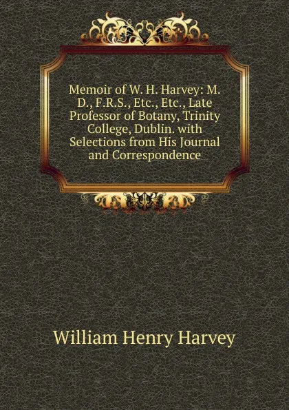 Обложка книги Memoir of W. H. Harvey: M.D., F.R.S., Etc., Etc., Late Professor of Botany, Trinity College, Dublin. with Selections from His Journal and Correspondence, William Henry Harvey