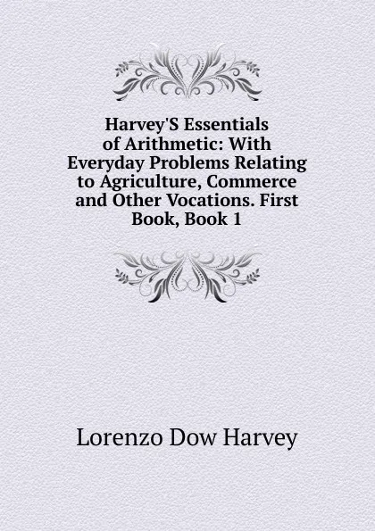 Обложка книги Harvey.S Essentials of Arithmetic: With Everyday Problems Relating to Agriculture, Commerce and Other Vocations. First Book, Book 1, Lorenzo Dow Harvey