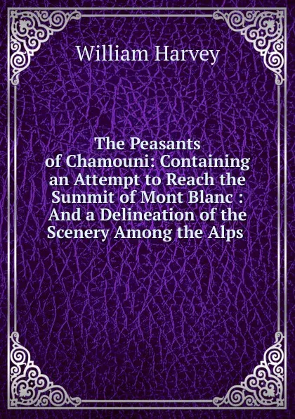 Обложка книги The Peasants of Chamouni: Containing an Attempt to Reach the Summit of Mont Blanc : And a Delineation of the Scenery Among the Alps ., William Harvey