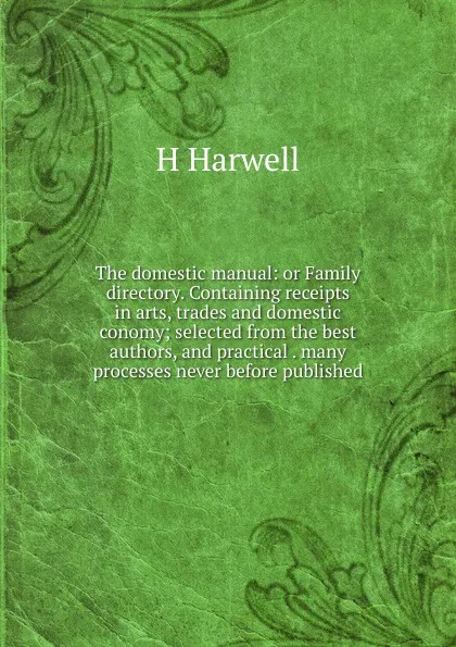 Обложка книги The domestic manual: or Family directory. Containing receipts in arts, trades and domestic conomy; selected from the best authors, and practical . many processes never before published, H Harwell