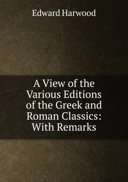 Обложка книги A View of the Various Editions of the Greek and Roman Classics: With Remarks, Edward Harwood