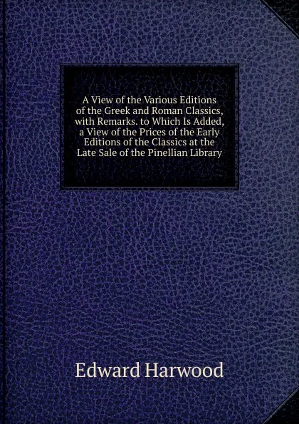 Обложка книги A View of the Various Editions of the Greek and Roman Classics, with Remarks. to Which Is Added, a View of the Prices of the Early Editions of the Classics at the Late Sale of the Pinellian Library, Edward Harwood