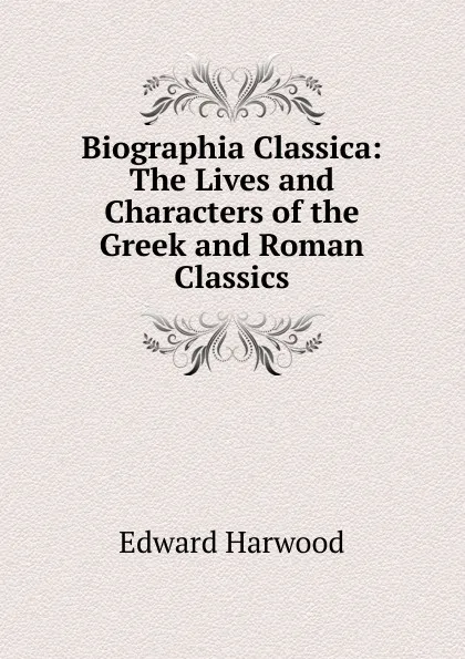 Обложка книги Biographia Classica: The Lives and Characters of the Greek and Roman Classics, Edward Harwood