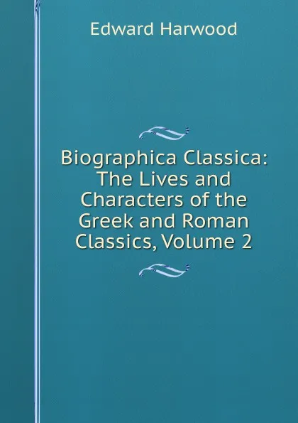 Обложка книги Biographica Classica: The Lives and Characters of the Greek and Roman Classics, Volume 2, Edward Harwood