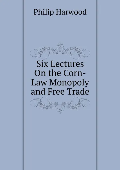 Обложка книги Six Lectures On the Corn-Law Monopoly and Free Trade, Philip Harwood