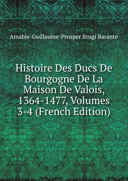 Обложка книги Histoire Des Ducs De Bourgogne De La Maison De Valois, 1364-1477, Volumes 3-4 (French Edition), Amable-Guillaume-Prosper Brugière Barante