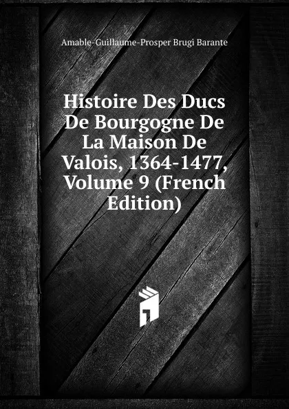 Обложка книги Histoire Des Ducs De Bourgogne De La Maison De Valois, 1364-1477, Volume 9 (French Edition), Amable-Guillaume-Prosper Brugière Barante