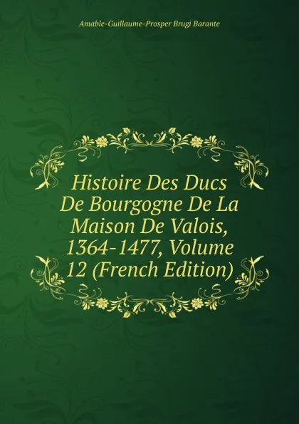 Обложка книги Histoire Des Ducs De Bourgogne De La Maison De Valois, 1364-1477, Volume 12 (French Edition), Amable-Guillaume-Prosper Brugière Barante