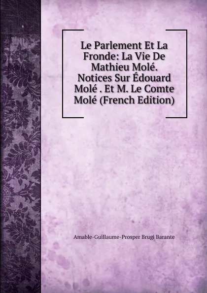 Обложка книги Le Parlement Et La Fronde: La Vie De Mathieu Mole. Notices Sur Edouard Mole . Et M. Le Comte Mole (French Edition), Amable-Guillaume-Prosper Brugière Barante