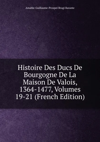 Обложка книги Histoire Des Ducs De Bourgogne De La Maison De Valois, 1364-1477, Volumes 19-21 (French Edition), Amable-Guillaume-Prosper Brugière Barante