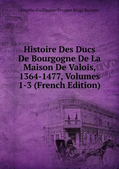 Обложка книги Histoire Des Ducs De Bourgogne De La Maison De Valois, 1364-1477, Volumes 1-3 (French Edition), Amable-Guillaume-Prosper Brugière Barante