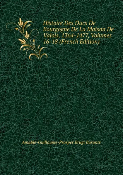 Обложка книги Histoire Des Ducs De Bourgogne De La Maison De Valois, 1364-1477, Volumes 16-18 (French Edition), Amable-Guillaume-Prosper Brugière Barante