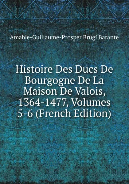 Обложка книги Histoire Des Ducs De Bourgogne De La Maison De Valois, 1364-1477, Volumes 5-6 (French Edition), Amable-Guillaume-Prosper Brugière Barante