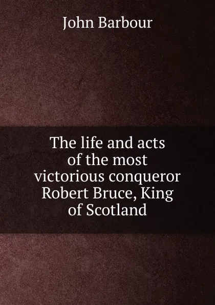 Обложка книги The life and acts of the most victorious conqueror Robert Bruce, King of Scotland, John Barbour