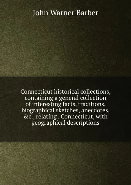 Обложка книги Connecticut historical collections, containing a general collection of interesting facts, traditions, biographical sketches, anecdotes, .c., relating . Connecticut, with geographical descriptions, John Warner Barber